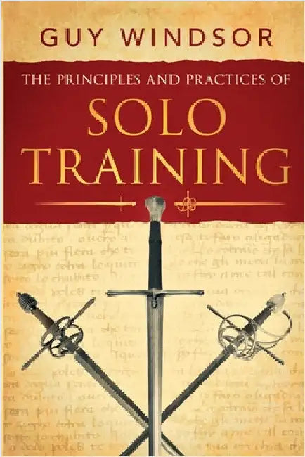 The Principles and Practices of Solo Training: A Guide for Historical Martial Artists, Sword People, and Everyone Else by Guy Windsor