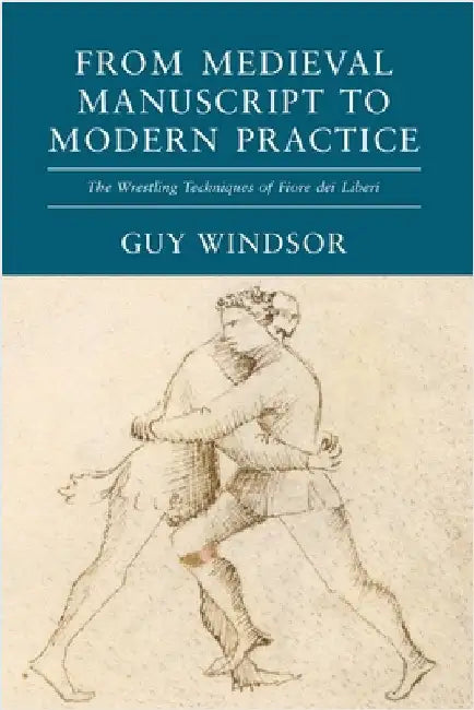 From Medieval Manuscript to Modern Practice: The Wrestling Techniques of Fiore dei Liberi by Guy Windsor