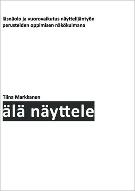 Älä näyttele: Läsnäolo ja vuorovaikutus näyttelijäntyön perusteiden oppimisen näkökulmana by Tiina Markkanen