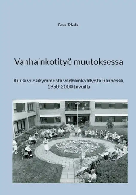 Vanhainkotityö muutoksessa: Kuusi vuosikymmentä vanhainkotityötä Raahessa, 1950-2000-luvuilla by Eeva Tokola