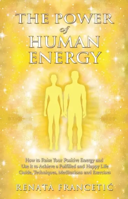 The Power of Human Energy: How to Raise Your Positive Energy and Use it to Achieve a Fulfilled and Happy Life - Guide, Techniques, Meditations and Exe by Renata Francetic