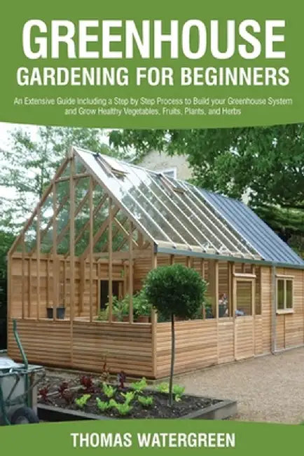 Greenhouse Gardening for Beginners: An Extensive Guide Including a Step by Step Process to Build your Greenhouse System and Grow Healthy Vegetables, F by Thomas Watergreen