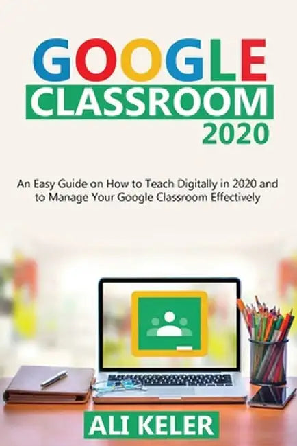 Google Classroom 2020: An Easy Guide on How to Teach Digitally in 2020 and To Manage Your Google Classroom Effectively by Ali Keler
