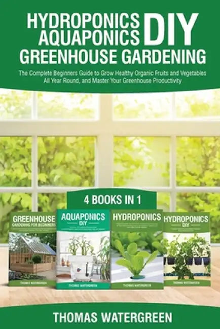 Hydroponics DIY, Aquaponics DIY, Greenhouse Gardening: 4 Books In 1 -The Complete Beginners Guide to Grow Healthy Organic Fruits and Vegetables All Ye by Thomas Watergreen