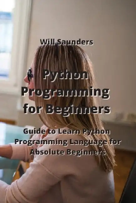 Python Programming for Beginners: Guide to Learn Python Programming Language for Absolute Beginners by Will Saunders