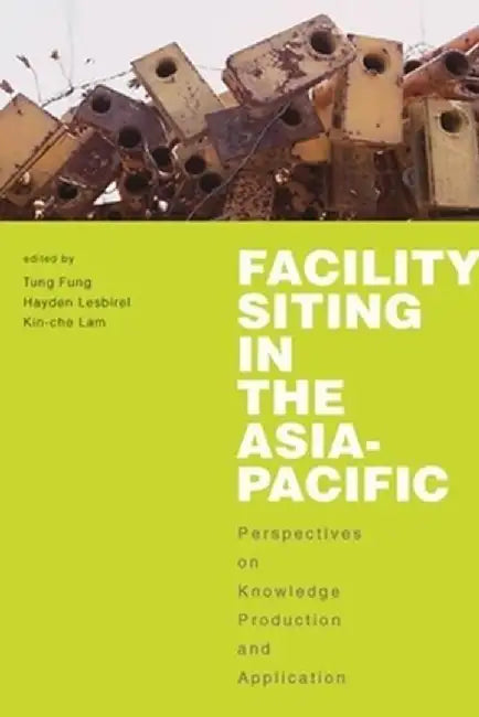 Facility Siting in the Asia-Pacific: Perspectives on Knowledge Production and Application by Tung Fung