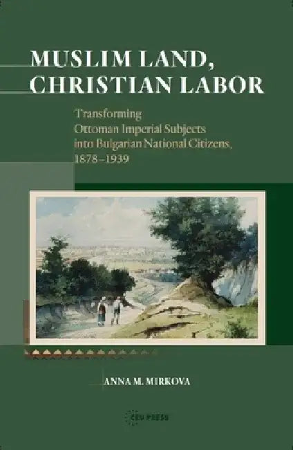 Muslim Land, Christian Labor: Transforming Ottoman Imperial Subjects Into Bulgarian National Citizens, C. 1878-1939 by Anna M. Mirkova
