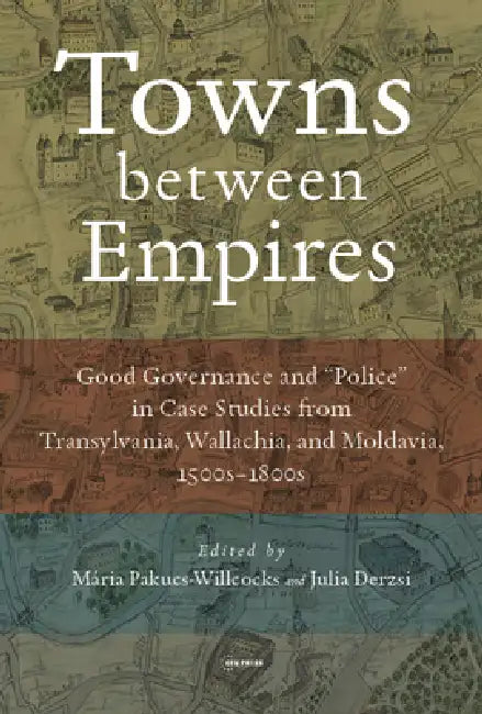 Towns Between Empires: Good Governance and "Police" in Case Studies from Transylvania, Wallachia, and Moldavia, 1500s-1800s by Pakucs