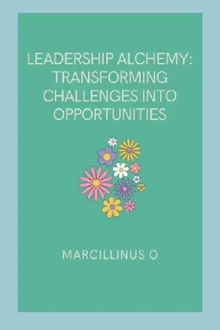 Leadership Alchemy: Transforming Challenges into Opportunities by Marcillinus O