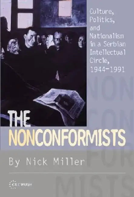 The Nonconformists: Culture, Politics, and Nationalism in a Serbian Intellectual Circle, 1944-1991 by Nick Miller