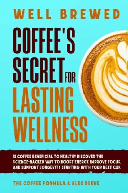 Well Brewed: Coffee's Secret for Lasting Wellness: Is coffee beneficial to health? Discover the science-backed way to boost energy, improve focus, and by The Coffee Formula, Alex Reeve