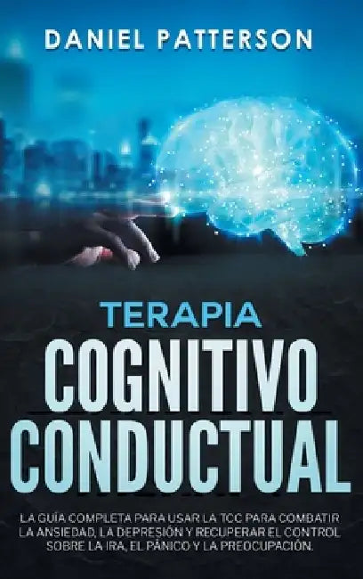 Terapia Cognitivo-Conductual: La Guía Completa para Usar la TCC para Combatir la Ansiedad, la Depresión y Recuperar el Control sobre la Ira, el Páni by Daniel Patterson