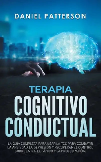 Terapia Cognitivo-Conductual: La Guía Completa para Usar la TCC para Combatir la Ansiedad, la Depresión y Recuperar el Control sobre la Ira, el Pánico by Daniel Patterson