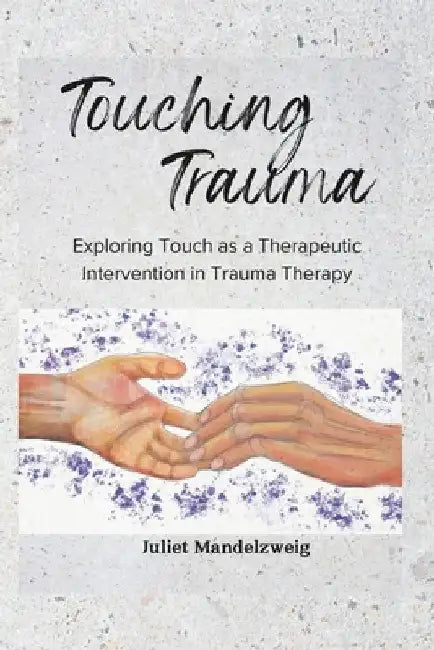 Touching Trauma: Exploring Touch as a Therapeutic Intervention in Trauma Therapy by Juliet Mandelzweig