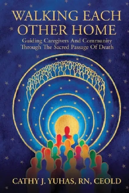 Walking Each Other Home: Guiding Caregivers and Community Through the Sacred Passage of Death by Cathy J. Yuhas
