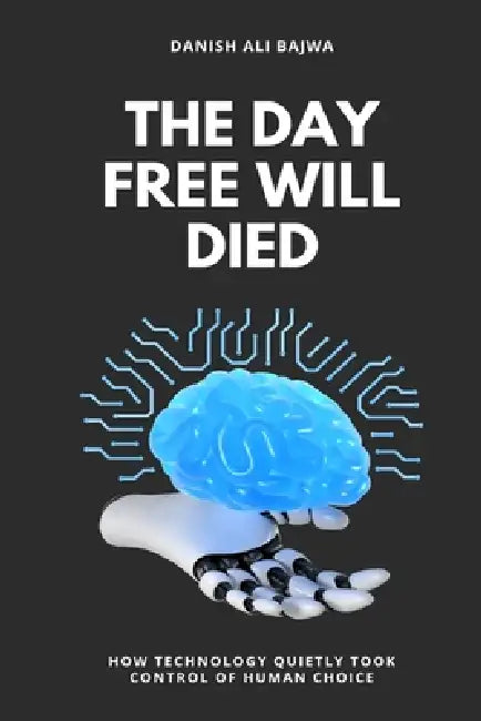 The Day Free Will Died: How Technology Quietly Took Control of Human Choice by Danish Ali Bajwa