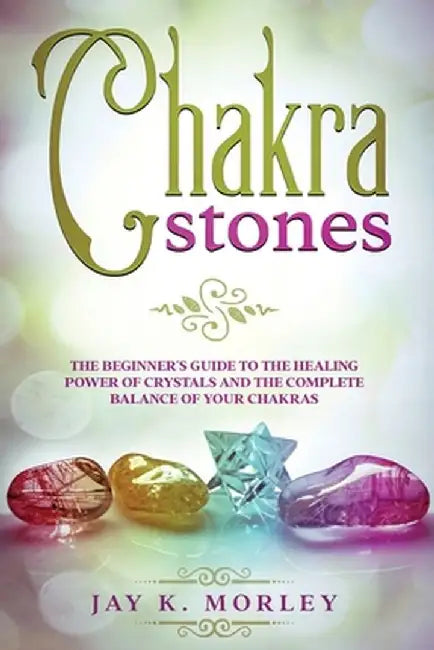 Chakra Stones: The Beginner's Guide to the Healing Power of Crystals and the Complete Balance of Your Chakras by Jay K. Morley