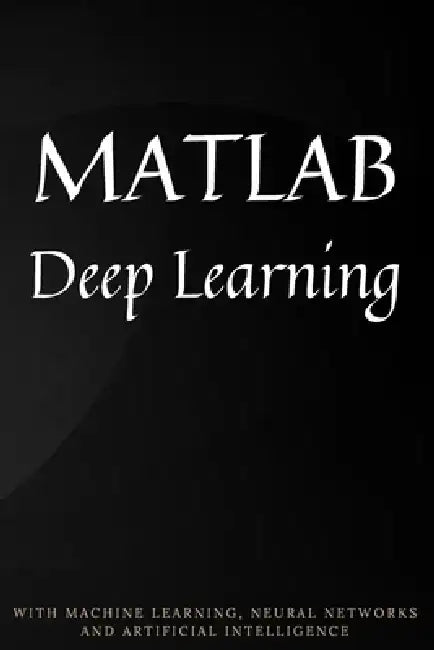 MATLAB Deep Learning: With Machine Learning, Neural Networks and Artificial Intelligence by Phil Kim