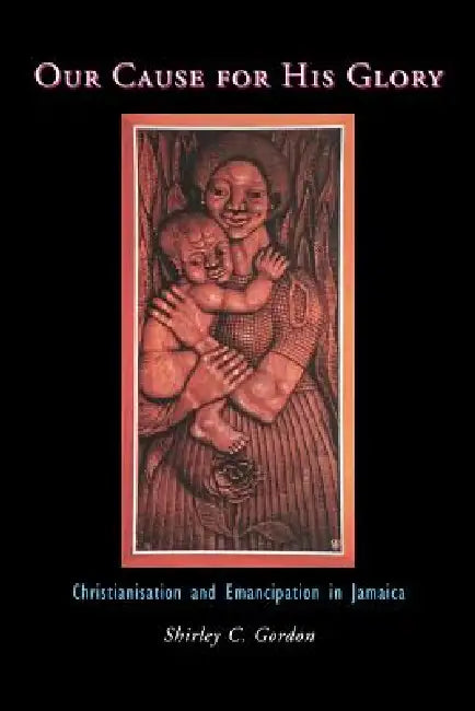 Our Cause for His Glory: Christianisation and Emancipation in Jamaica by Shirley C. Gordon