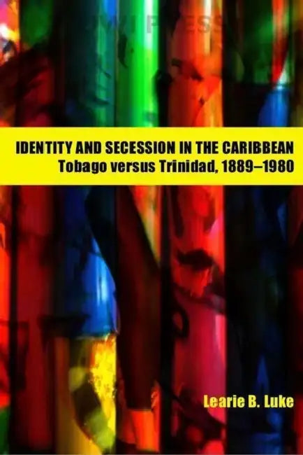 Identity and Secession in the Caribbean: Tobago Versus Trinidad, 1889-1980 by Learie B. Luke