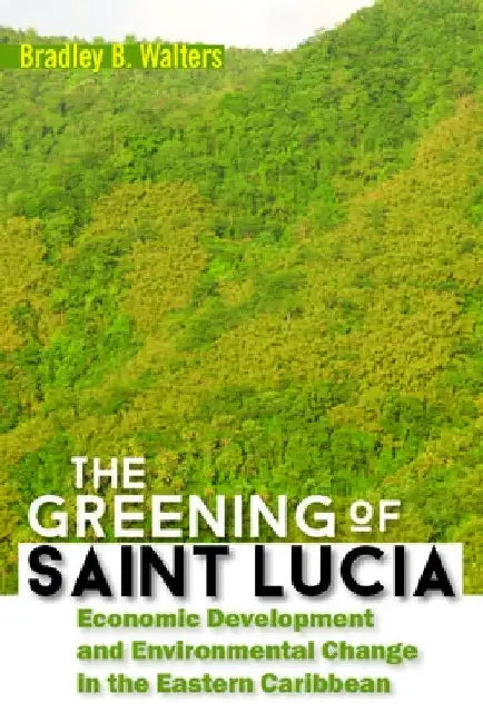 The Greening of Saint Lucia: Economic Development and Environmental Change in the Eastern Caribbean by Bradley B. Walters
