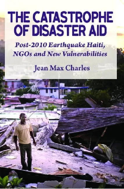 The Catastrophe of Disaster Aid: Post-2010 Earthquake Haiti, NGOs and New Vulnerabilities by Jean Max Charles