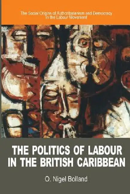 The Politics of Labour in the British Caribbean: The Social Origins of Authoritarianism and Democracy in the Labour Movement by O. Nigel Bolland