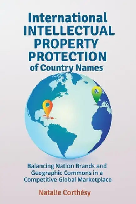 International Intellectual Property Protection of Country Names: Balancing Nation Brands and Geographic Commons in a Competitive Global Marketplace by Natalie Corthésy