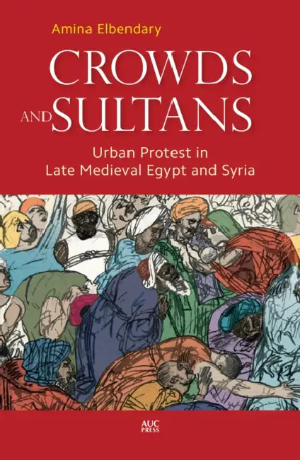 Crowds and Sultans: Urban Protest in Late Medieval Egypt and Syria by Amina Elbendary