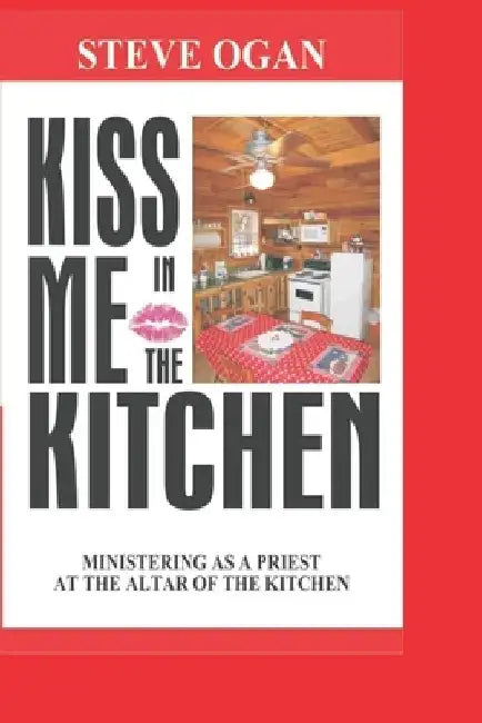 Kiss Me In The Kitchen: Ministering as a priest at the altar of the kitchen by Steve Ogan