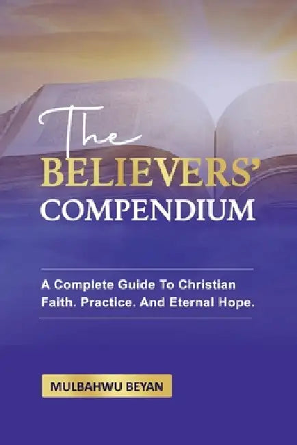 The Believers' Compendium: A Complete Guide To Christian Faith, Practice, And Eternal Hope by Mulbahwu Beyan