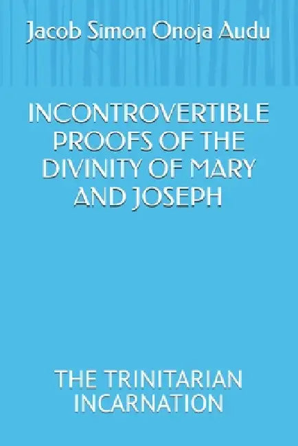 Incontrovertible Proofs of the Divinity of Mary and Joseph: The Trinitarian Incarnation by Jacob Simon Onoja Audu