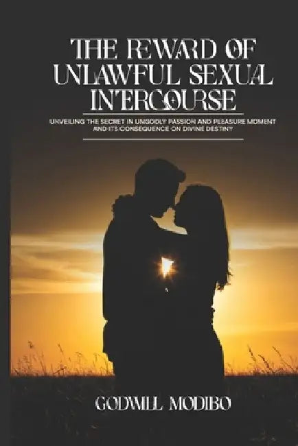 The Reward of Unlawful Sexual Intercourse: Unveiling The Secret in Ungodly Passion and Pleasure Moment and its Consequence on Divine Destiny by Godwill Modibo