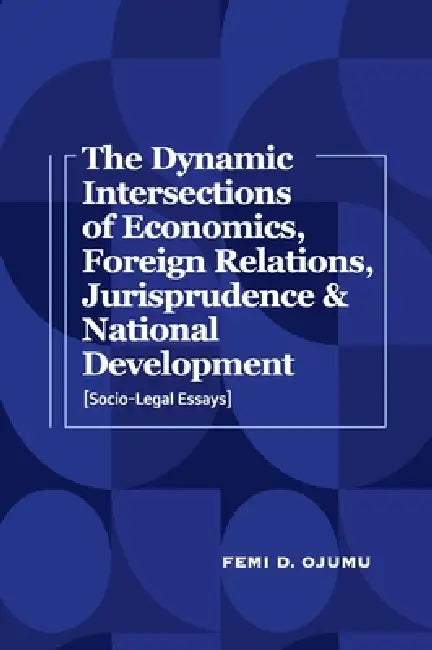 The Dynamic Intersections of Economics, Foreign Relations, Jurisprudence & National Development: Socio-Legal Essays by Femi D. Ojumu