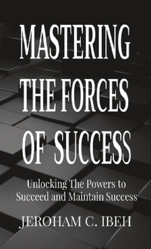 Mastering the Forces of Success: Unlocking The Powers to Succeed and Maintain Success by Jeroham C. Ibeh