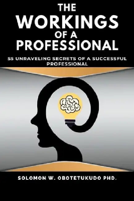 The Workings of a Professional: 55 Unravelling Secrets of a successful Professional by Solomon W. Obotetukudo Ph. D.