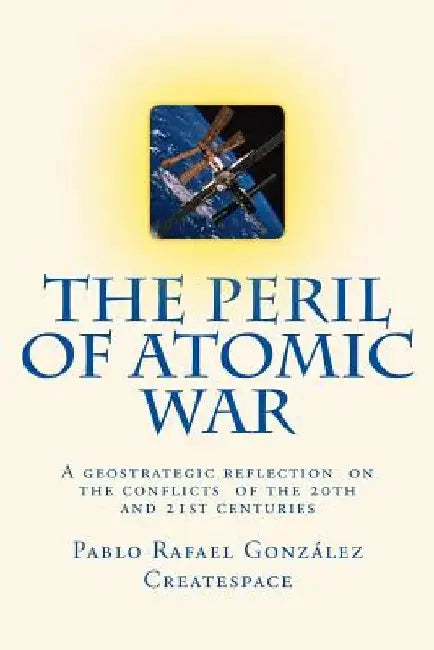 The Peril of Atomic War: A geostrategic reflection on the conflicts of the 20th and 21st centuries by Pablo Rafael Gonzalez