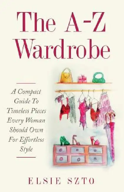 The A-Z Wardrobe: A Compact Guide To Timeless Pieces Every Woman Should Own For Effortless Style by Elsie Szto