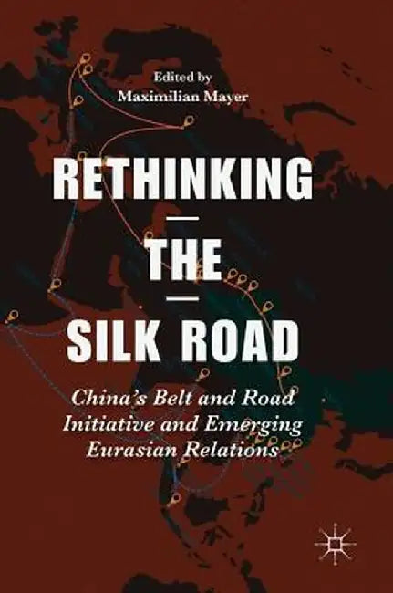 Rethinking the Silk Road: China's Belt and Road Initiative and Emerging Eurasian Relations by Maximilian Mayer
