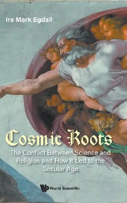 Cosmic Roots: The Conflict Between Science and Religion and How It Led to the Secular Age by Ira Mark Egdall