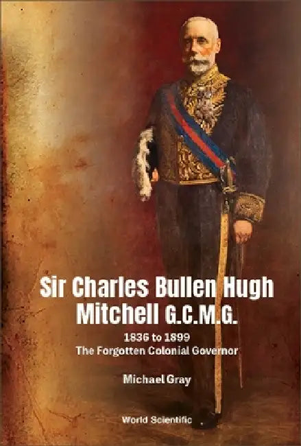 Sir Charles Bullen Hugh Mitchell G.C.M.G.: 1836 to 1899 - The Forgotten Colonial Governor by Michael G. Gray
