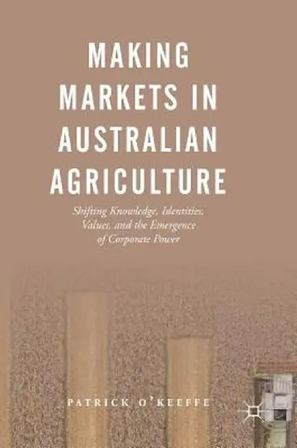 Making Markets in Australian Agriculture: Shifting Knowledge, Identities, Values, and the Emergence of Corporate Power by Patrick O'Keeffe