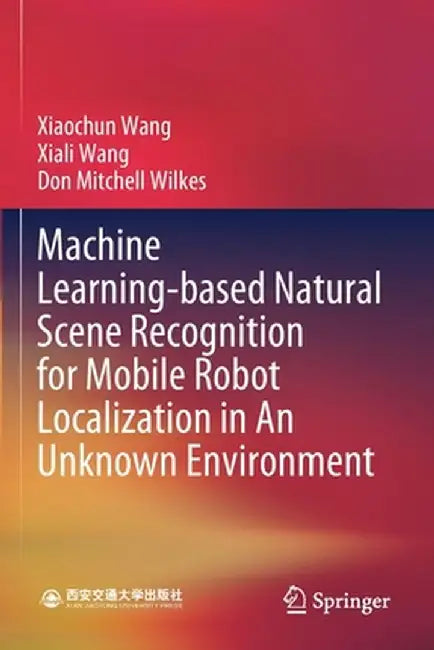 Machine Learning-Based Natural Scene Recognition for Mobile Robot Localization in an Unknown Environment by Xiaochun Wang
