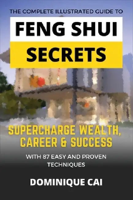 The Complete Illustrated Guide To Feng Shui Secrets: Supercharge Wealth, Career & Success With 87 Easy and Proven Techniques by Dominique Cai