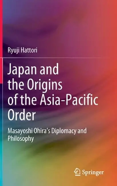 Japan and the Origins of the Asia-Pacific Order: Masayoshi Ohira's Diplomacy and Philosophy by Ryuji Hattori