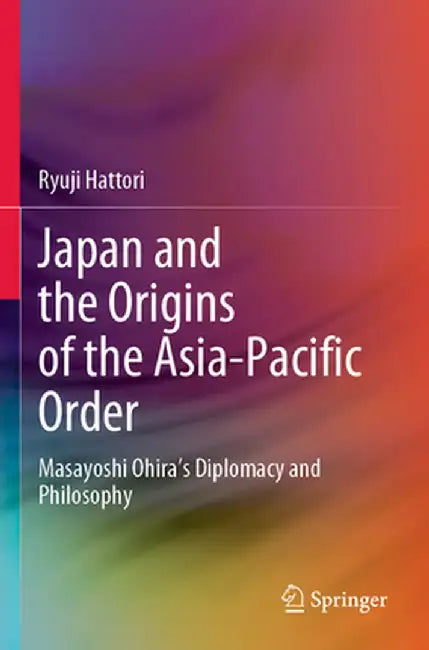 Japan and the Origins of the Asia-Pacific Order: Masayoshi Ohira's Diplomacy and Philosophy by Ryuji Hattori