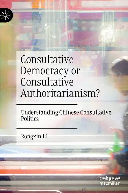 Consultative Democracy or Consultative Authoritarianism?: Understanding Chinese Consultative Politics by Rongxin Li