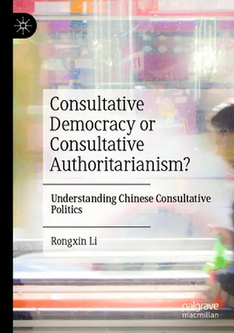 Consultative Democracy or Consultative Authoritarianism?: Understanding Chinese Consultative Politics by Rongxin Li