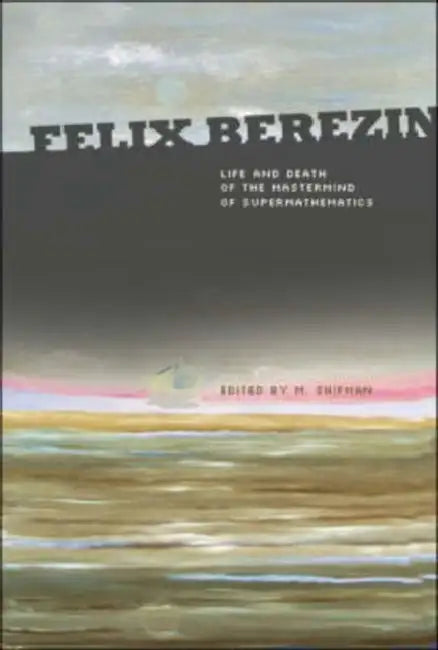 Felix Berezin: Life and Death of the MasterMind of Supermathematics by Misha Shifman, Elena Karpel