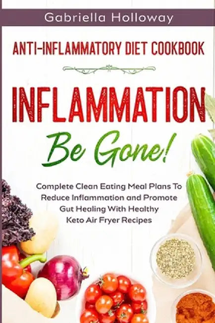 Anti Inflammatory Diet Cookbook: Inflammation Be Gone! - Complete Clean Eating Meal Plans To Reduce Inflammation and Promote Gut Healing With Healthy by Gabriella Holloway
